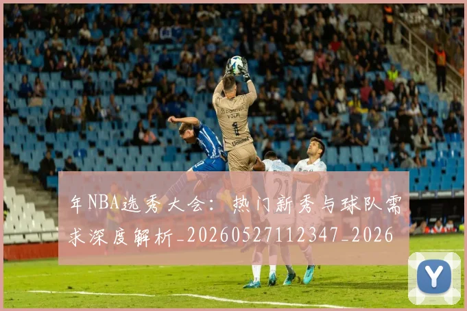 年NBA选秀大会：热门新秀与球队需求深度解析_20260527112347_20260609181908