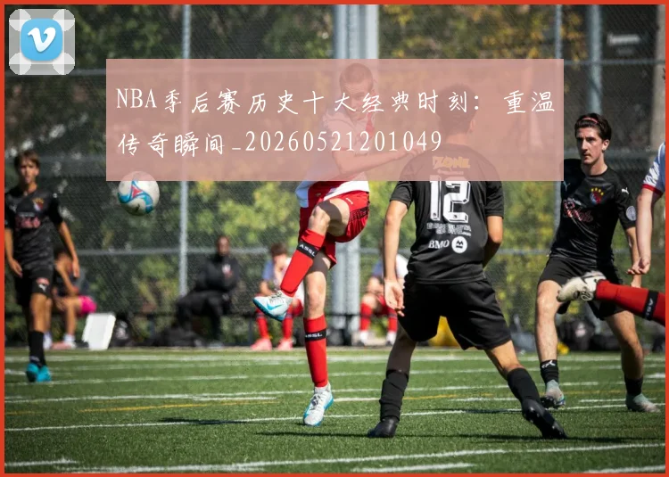 NBA季后赛历史十大经典时刻:重温传奇瞬间_20260521201049