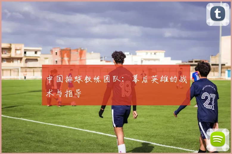中国排球教练团队:幕后英雄的战术与指导