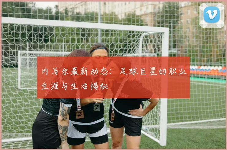 内马尔最新动态：足球巨星的职业生涯与生活揭秘