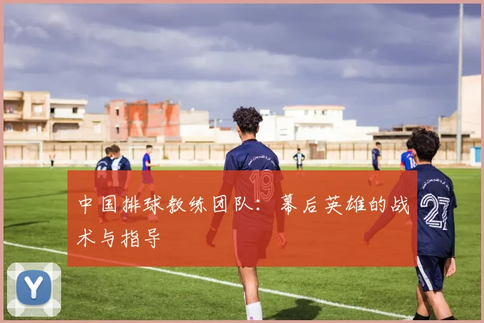 中国排球教练团队:幕后英雄的战术与指导