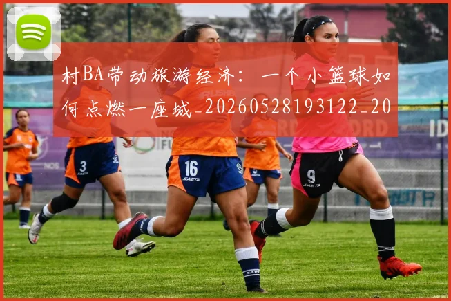 村BA带动旅游经济:一个小篮球如何点燃一座城_20260528193122_20260609215629